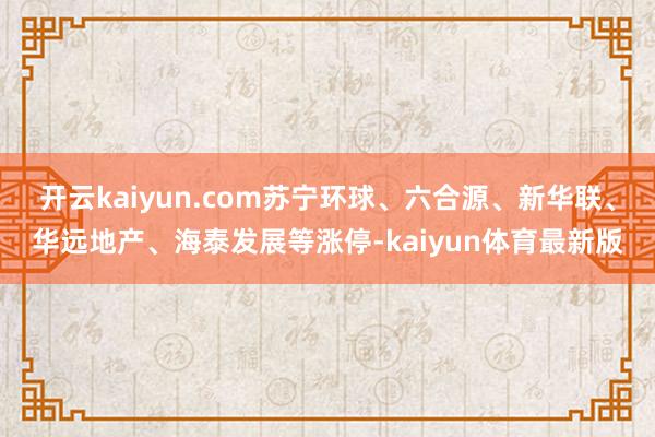 开云kaiyun.com苏宁环球、六合源、新华联、华远地产、海泰发展等涨停-kaiyun体育最新版