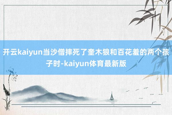 开云kaiyun当沙僧摔死了奎木狼和百花羞的两个孩子时-kaiyun体育最新版