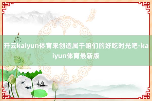 开云kaiyun体育来创造属于咱们的好吃时光吧-kaiyun体育最新版