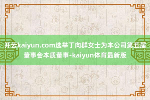 开云kaiyun.com选举丁向群女士为本公司第五届董事会本质董事-kaiyun体育最新版