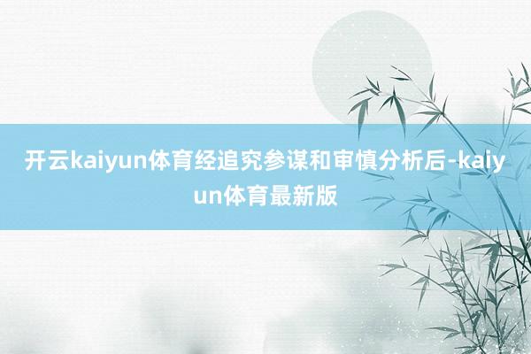 开云kaiyun体育经追究参谋和审慎分析后-kaiyun体育最新版