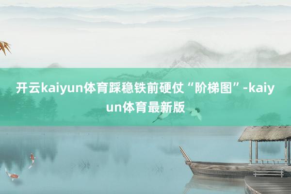 开云kaiyun体育踩稳铁前硬仗“阶梯图”-kaiyun体育最新版