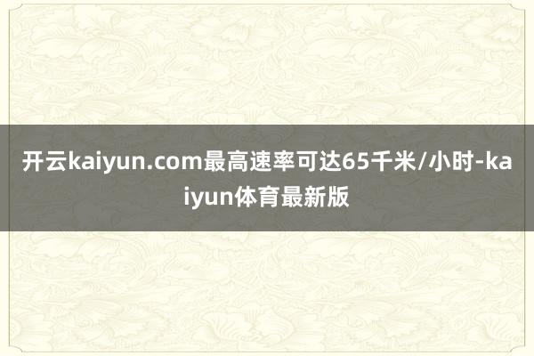 开云kaiyun.com最高速率可达65千米/小时-kaiyun体育最新版