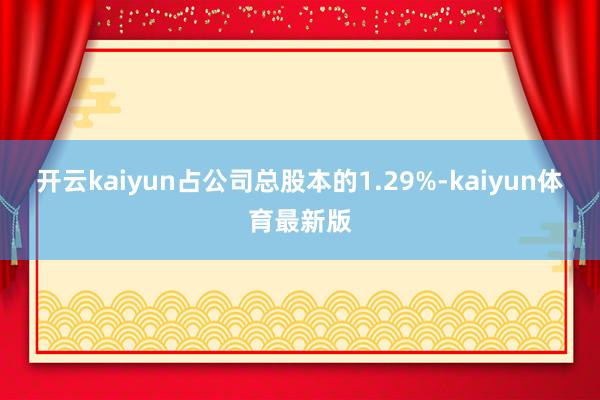 开云kaiyun占公司总股本的1.29%-kaiyun体育最新版