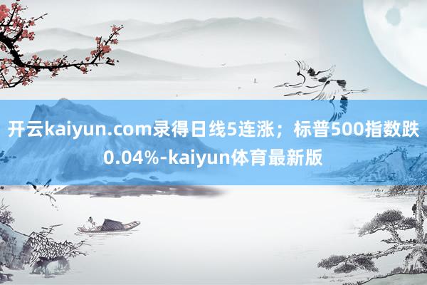 开云kaiyun.com录得日线5连涨；标普500指数跌0.04%-kaiyun体育最新版