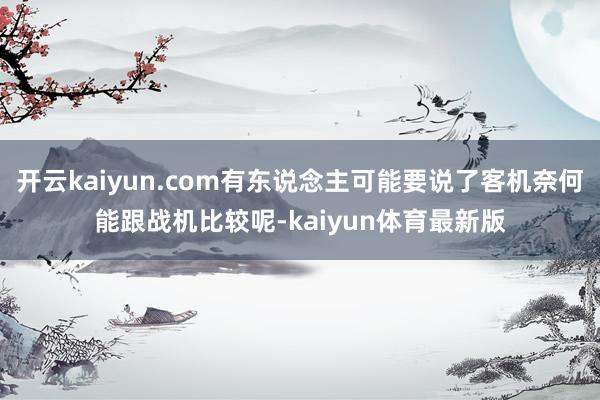 开云kaiyun.com有东说念主可能要说了客机奈何能跟战机比较呢-kaiyun体育最新版