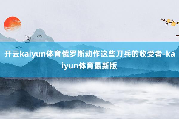 开云kaiyun体育俄罗斯动作这些刀兵的收受者-kaiyun体育最新版