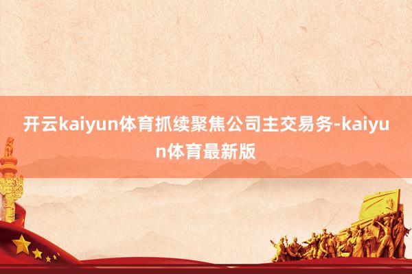 开云kaiyun体育抓续聚焦公司主交易务-kaiyun体育最新版