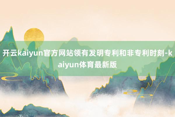 开云kaiyun官方网站领有发明专利和非专利时刻-kaiyun体育最新版