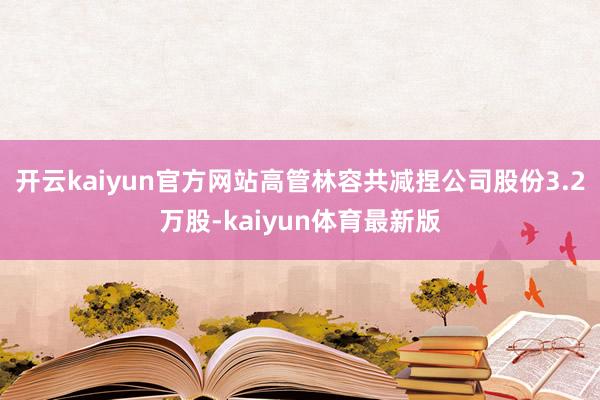 开云kaiyun官方网站高管林容共减捏公司股份3.2万股-kaiyun体育最新版