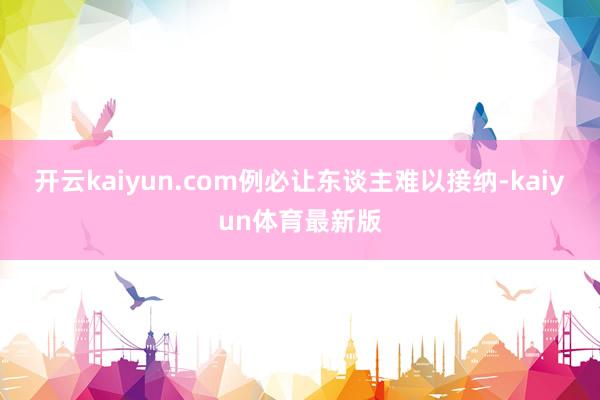 开云kaiyun.com例必让东谈主难以接纳-kaiyun体育最新版