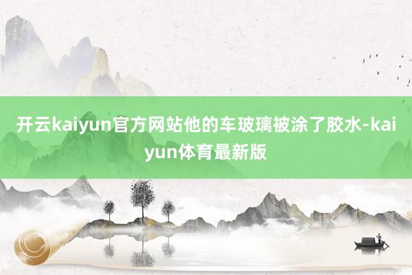 开云kaiyun官方网站他的车玻璃被涂了胶水-kaiyun体育最新版