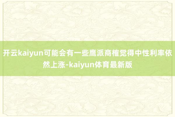 开云kaiyun可能会有一些鹰派商榷觉得中性利率依然上涨-kaiyun体育最新版