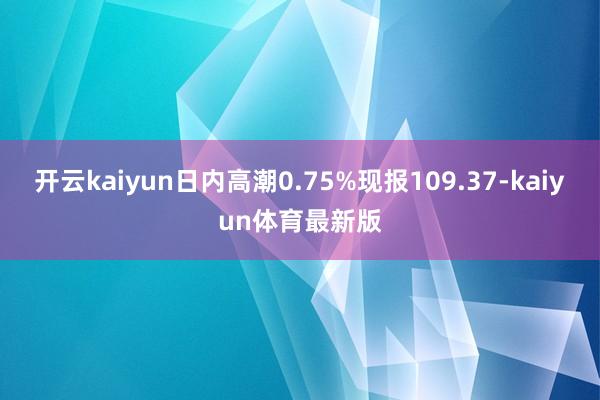 开云kaiyun日内高潮0.75%现报109.37-kaiyun体育最新版