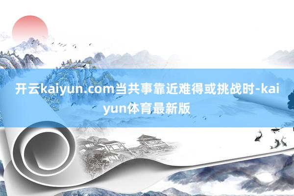 开云kaiyun.com当共事靠近难得或挑战时-kaiyun体育最新版