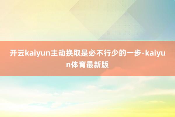 开云kaiyun主动换取是必不行少的一步-kaiyun体育最新版