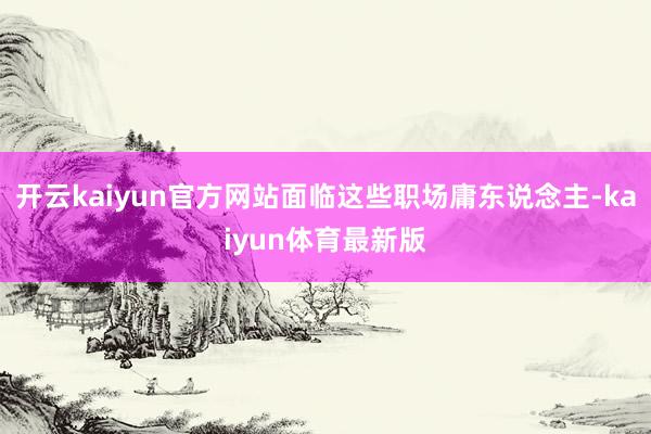 开云kaiyun官方网站面临这些职场庸东说念主-kaiyun体育最新版