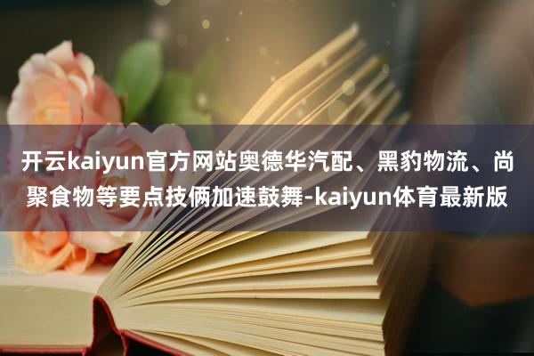 开云kaiyun官方网站奥德华汽配、黑豹物流、尚聚食物等要点技俩加速鼓舞-kaiyun体育最新版