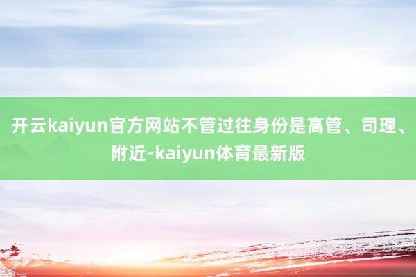 开云kaiyun官方网站不管过往身份是高管、司理、附近-kaiyun体育最新版