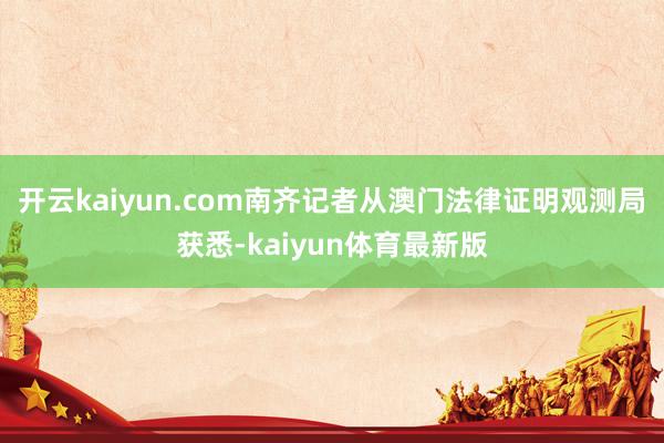 开云kaiyun.com南齐记者从澳门法律证明观测局获悉-kaiyun体育最新版