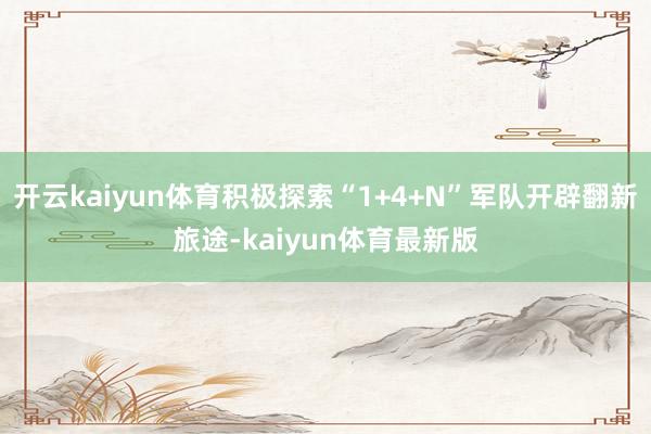 开云kaiyun体育积极探索“1+4+N”军队开辟翻新旅途-kaiyun体育最新版