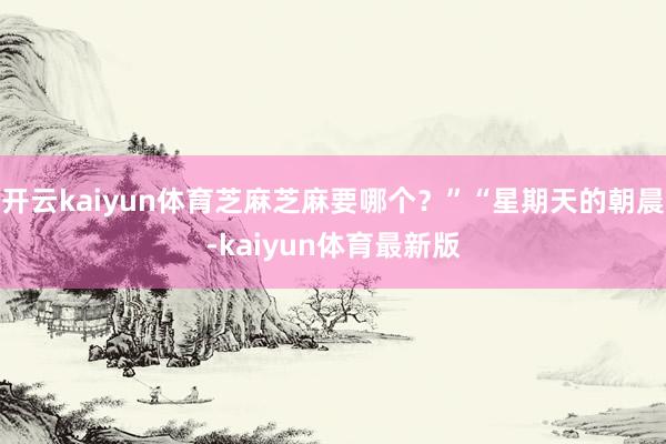 开云kaiyun体育芝麻芝麻要哪个？”“星期天的朝晨-kaiyun体育最新版