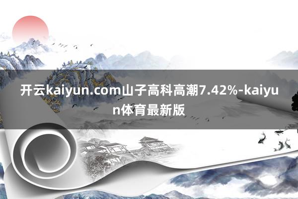 开云kaiyun.com山子高科高潮7.42%-kaiyun体育最新版