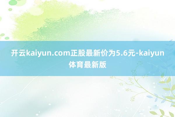 开云kaiyun.com正股最新价为5.6元-kaiyun体育最新版