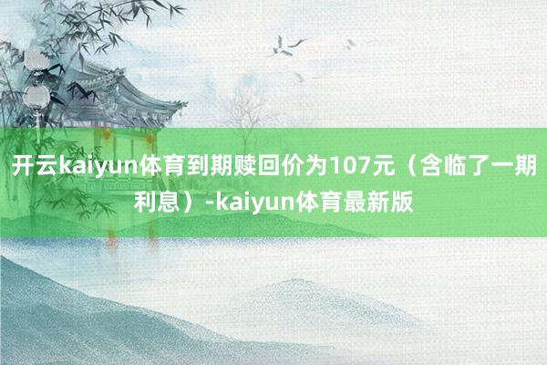 开云kaiyun体育到期赎回价为107元（含临了一期利息）-kaiyun体育最新版