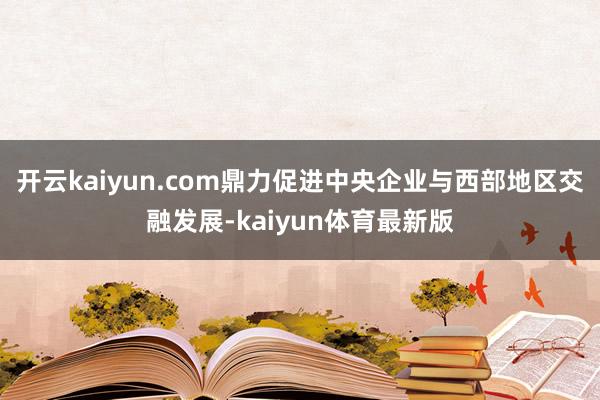 开云kaiyun.com鼎力促进中央企业与西部地区交融发展-kaiyun体育最新版