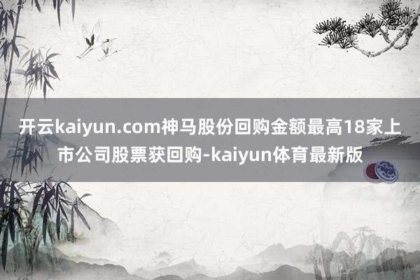 开云kaiyun.com神马股份回购金额最高18家上市公司股票获回购-kaiyun体育最新版