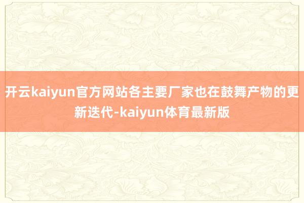 开云kaiyun官方网站各主要厂家也在鼓舞产物的更新迭代-kaiyun体育最新版