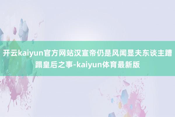 开云kaiyun官方网站汉宣帝仍是风闻显夫东谈主蹧蹋皇后之事-kaiyun体育最新版