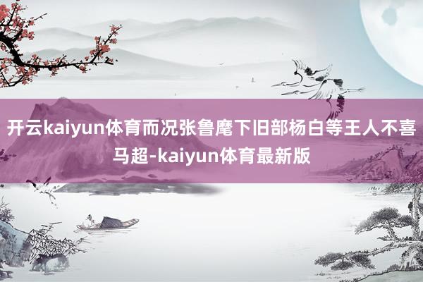 开云kaiyun体育而况张鲁麾下旧部杨白等王人不喜马超-kaiyun体育最新版