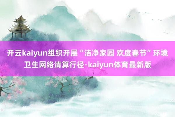 开云kaiyun组织开展“洁净家园 欢度春节”环境卫生网络清算行径-kaiyun体育最新版