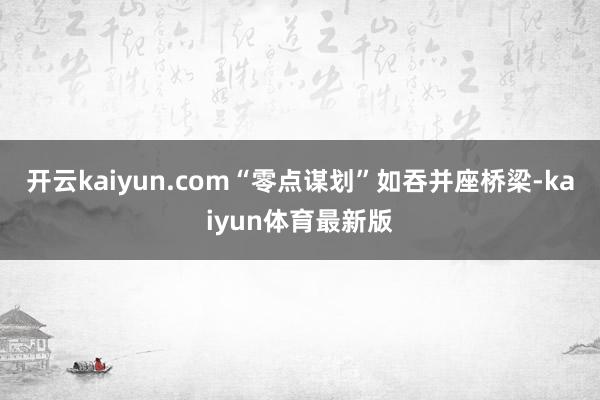 开云kaiyun.com“零点谋划”如吞并座桥梁-kaiyun体育最新版