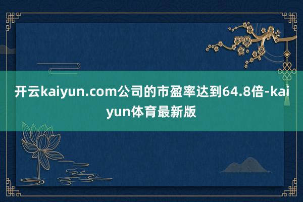 开云kaiyun.com公司的市盈率达到64.8倍-kaiyun体育最新版