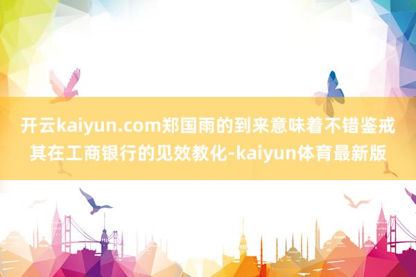 开云kaiyun.com郑国雨的到来意味着不错鉴戒其在工商银行的见效教化-kaiyun体育最新版