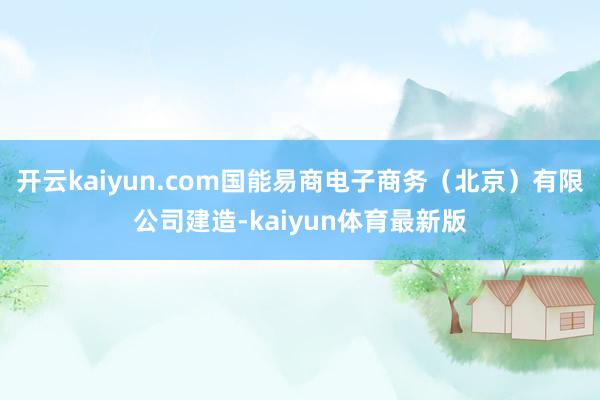 开云kaiyun.com国能易商电子商务（北京）有限公司建造-kaiyun体育最新版