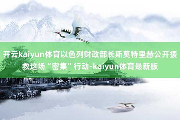 开云kaiyun体育以色列财政部长斯莫特里赫公开援救这场“密集”行动-kaiyun体育最新版