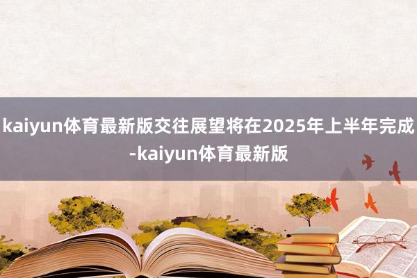 kaiyun体育最新版交往展望将在2025年上半年完成-kaiyun体育最新版