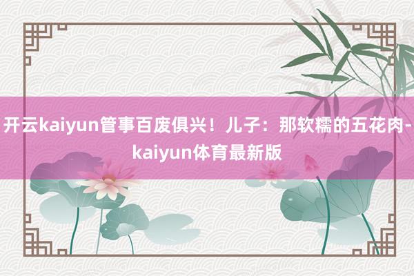 开云kaiyun管事百废俱兴！儿子：那软糯的五花肉-kaiyun体育最新版