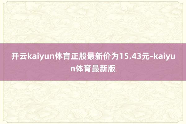 开云kaiyun体育正股最新价为15.43元-kaiyun体育最新版