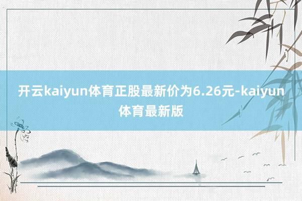 开云kaiyun体育正股最新价为6.26元-kaiyun体育最新版