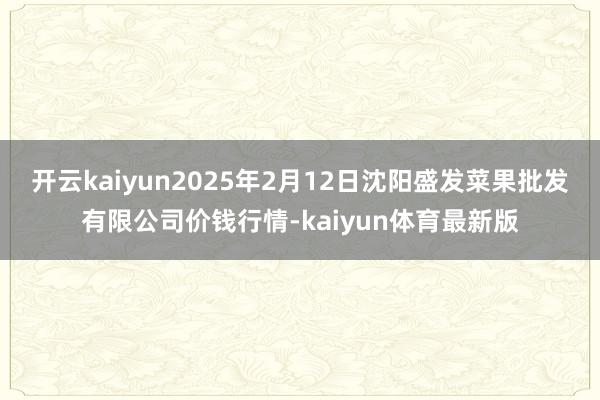 开云kaiyun2025年2月12日沈阳盛发菜果批发有限公司价钱行情-kaiyun体育最新版