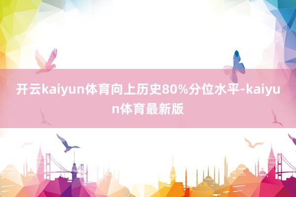 开云kaiyun体育向上历史80%分位水平-kaiyun体育最新版