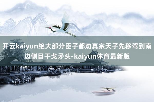 开云kaiyun绝大部分臣子都劝真宗天子先移驾到南边侧目干戈矛头-kaiyun体育最新版