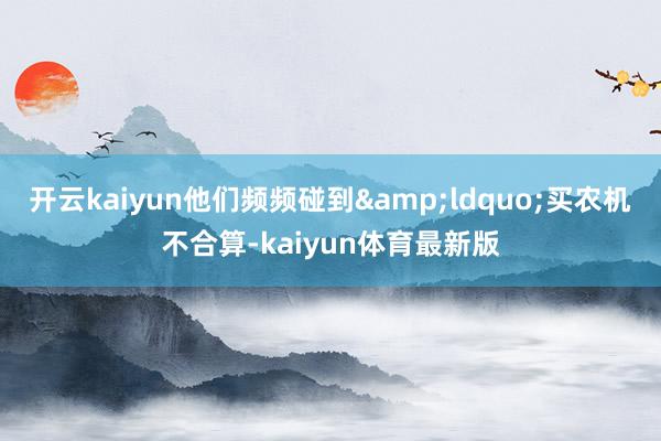 开云kaiyun他们频频碰到&ldquo;买农机不合算-kaiyun体育最新版