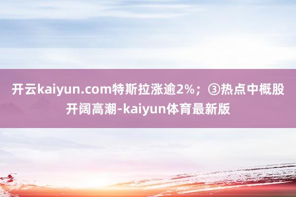 开云kaiyun.com特斯拉涨逾2%；③热点中概股开阔高潮-kaiyun体育最新版