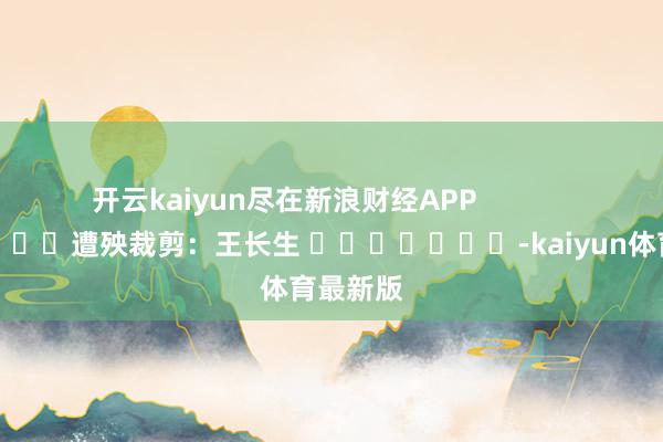 开云kaiyun尽在新浪财经APP            						遭殃裁剪：王长生 							-kaiyun体育最新版